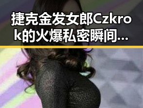 捷克金发女郎Czkrok的火爆私密瞬间：从平静到极致狂欢的全过程