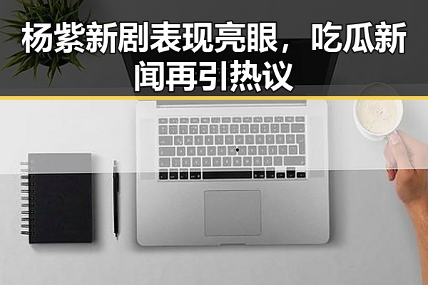 杨紫新剧表现亮眼，吃瓜新闻再引热议